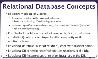 89
Relational Database Concepts
• Relation: made up of 2 parts:
 Instance : a table, with rows and columns.
#Rows = cardinality, #fields = degree / arity.
 Schema : specifies name of relation, plus name and domain (type) of
each column (attribute).
• Can think of a relation as a set of rows or tuples (i.e., all rows
are distinct), where each tuple has the same arity as the
relation schema.
• Relational database: a set of relations, each with distinct name.
• Relational DB schema: set of schemas of relations in the DB.
• Relational DB instance: set of relation instances in the DB.
 