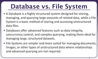 9
Database vs. File System
• A Database is a highly structured system designed for storing,
managing, and querying large amounts of related data, while a File
System is a basic method of storing and accessing unstructured
data files.
• Databases offer advanced features such as data integrity,
concurrency control, and complex querying, making them ideal for
managing large, structured datasets.
• File Systems are simpler and more suited for managing documents,
images, or other types of unstructured data where relationships
and advanced querying are not required.
 