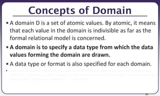 92
Concepts of Domain
• A domain D is a set of atomic values. By atomic, it means
that each value in the domain is indivisible as far as the
formal relational model is concerned.
• A domain is to specify a data type from which the data
values forming the domain are drawn.
• A data type or format is also specified for each domain.
• A relation (or relation state) r(R) is a mathematical relation of degree n on the domains dom(A1),
dom(A2), ..., dom(An), which is a subset of the Cartesian product (denoted by ×) of the domains that
define R: r(R) ⊆ (dom(A1) × dom(A2) × ... × dom(An))
 