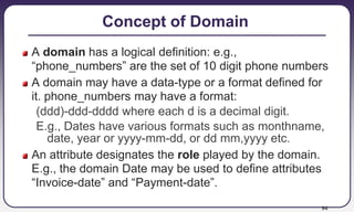 94
Concept of Domain
A domain has a logical definition: e.g.,
“phone_numbers” are the set of 10 digit phone numbers
A domain may have a data-type or a format defined for
it. phone_numbers may have a format:
(ddd)-ddd-dddd where each d is a decimal digit.
E.g., Dates have various formats such as monthname,
date, year or yyyy-mm-dd, or dd mm,yyyy etc.
An attribute designates the role played by the domain.
E.g., the domain Date may be used to define attributes
“Invoice-date” and “Payment-date”.
 