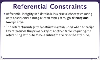 100
Referential Constraints
• Referential integrity in a database is a crucial concept ensuring
data consistency among related tables through primary and
foreign keys.
• The referential integrity constraint is established when a foreign
key references the primary key of another table, requiring the
referencing attribute to be a subset of the referred attribute.
 