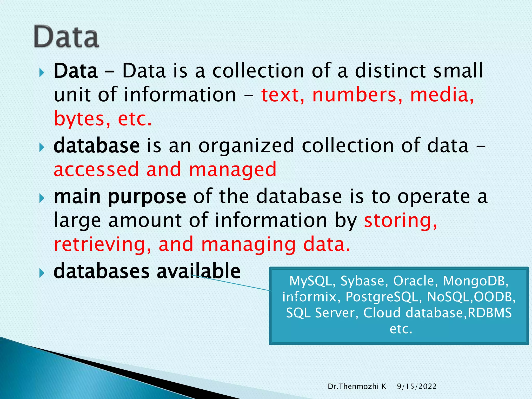  Data - Data is a collection of a distinct small
unit of information - text, numbers, media,
bytes, etc.
 database is an organized collection of data -
accessed and managed
 main purpose of the database is to operate a
large amount of information by storing,
retrieving, and managing data.
 databases available MySQL, Sybase, Oracle, MongoDB,
Informix, PostgreSQL, NoSQL,OODB,
SQL Server, Cloud database,RDBMS
etc.
9/15/2022
Dr.Thenmozhi K
 