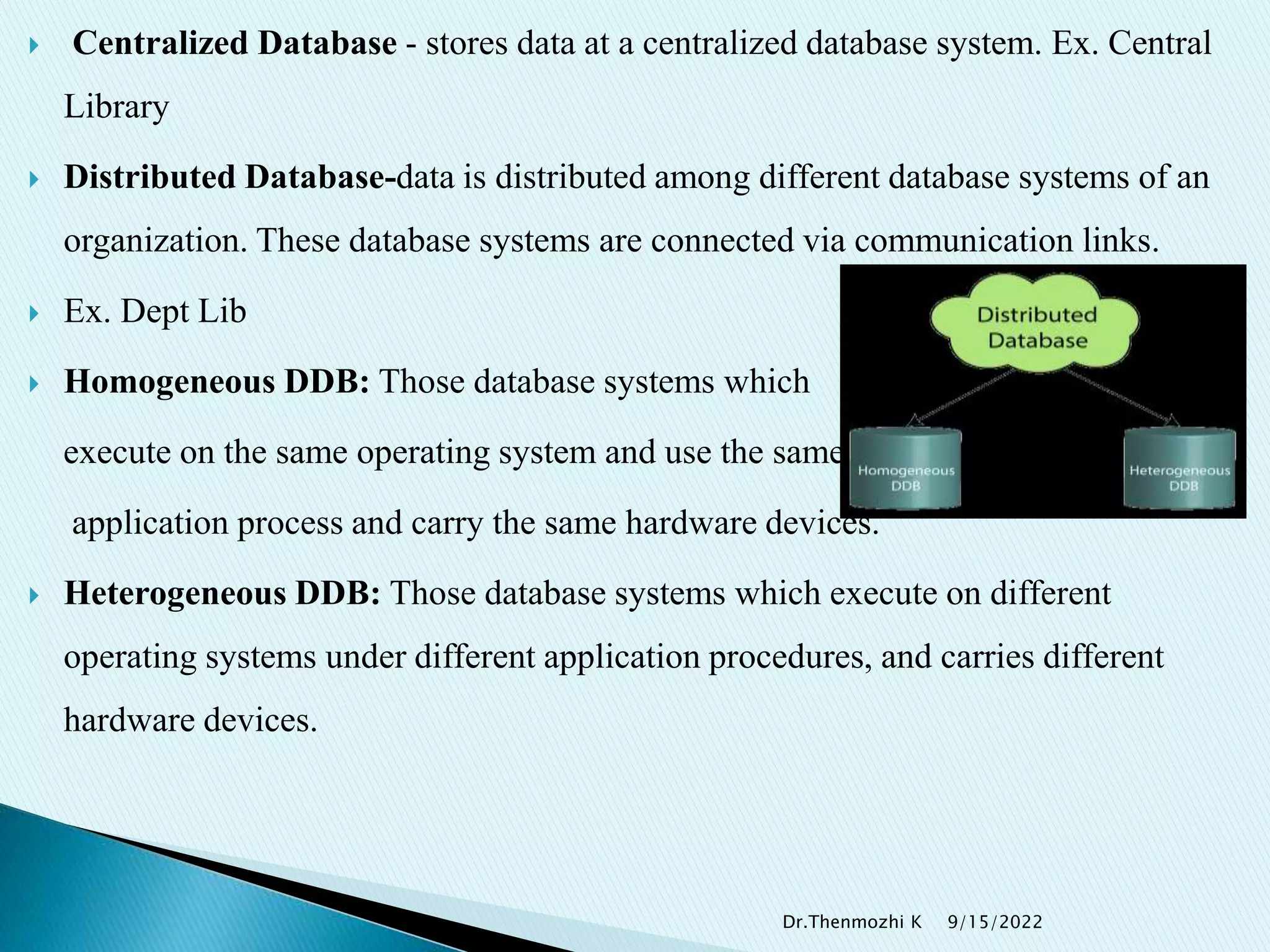  Centralized Database - stores data at a centralized database system. Ex. Central
Library
 Distributed Database-data is distributed among different database systems of an
organization. These database systems are connected via communication links.
 Ex. Dept Lib
 Homogeneous DDB: Those database systems which
execute on the same operating system and use the same
application process and carry the same hardware devices.
 Heterogeneous DDB: Those database systems which execute on different
operating systems under different application procedures, and carries different
hardware devices.
9/15/2022
Dr.Thenmozhi K
 
