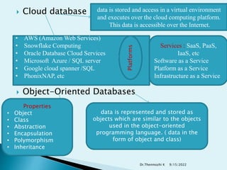  Cloud database
 Object-Oriented Databases
data is stored and access in a virtual environment
and executes over the cloud computing platform.
This data is accessible over the Internet.
• AWS (Amazon Web Services)
• Snowflake Computing
• Oracle Database Cloud Services
• Microsoft Azure / SQL server
• Google cloud spanner /SQL
• PhonixNAP, etc
data is represented and stored as
objects which are similar to the objects
used in the object-oriented
programming language. ( data in the
form of object and class)
Services : SaaS, PaaS,
IaaS, etc
Software as a Service
Platform as a Service
Infrastructure as a Service
Platforms
Properties
• Object
• Class
• Abstraction
• Encapsulation
• Polymorphism
• Inheritance
9/15/2022
Dr.Thenmozhi K
 