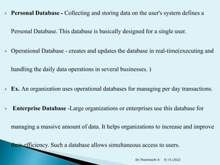  Personal Database - Collecting and storing data on the user's system defines a
Personal Database. This database is basically designed for a single user.
 Operational Database - creates and updates the database in real-time(executing and
handling the daily data operations in several businesses. )
 Ex. An organization uses operational databases for managing per day transactions.
 Enterprise Database -Large organizations or enterprises use this database for
managing a massive amount of data. It helps organizations to increase and improve
their efficiency. Such a database allows simultaneous access to users.
9/15/2022
Dr.Thenmozhi K
 