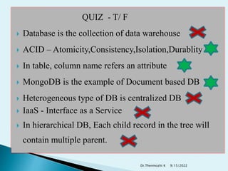 QUIZ - T/ F
 Database is the collection of data warehouse
 ACID – Atomicity,Consistency,Isolation,Durablity
 In table, column name refers an attribute
 MongoDB is the example of Document based DB
 Heterogeneous type of DB is centralized DB
 IaaS - Interface as a Service
 In hierarchical DB, Each child record in the tree will
contain multiple parent.
9/15/2022
Dr.Thenmozhi K
 