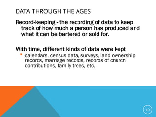 DATA THROUGH THE AGES
Record-keeping - the recording of data to keep
track of how much a person has produced and
what it can be bartered or sold for.
With time, different kinds of data were kept
 calendars, census data, surveys, land ownership
records, marriage records, records of church
contributions, family trees, etc.
10
 