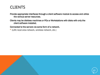 CLIENTS
Provide appropriate interfaces through a client software module to access and utilize
the various server resources.
Clients may be diskless machines or PCs or Workstations with disks with only the
client software installed.
Connected to the servers via some form of a network.
 (LAN: local area network, wireless network, etc.)
10
2
 