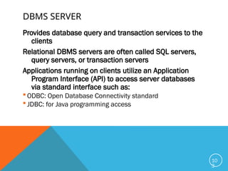 DBMS SERVER
Provides database query and transaction services to the
clients
Relational DBMS servers are often called SQL servers,
query servers, or transaction servers
Applications running on clients utilize an Application
Program Interface (API) to access server databases
via standard interface such as:
 ODBC: Open Database Connectivity standard
 JDBC: for Java programming access
10
3
 