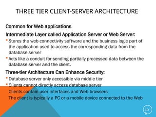 THREE TIER CLIENT-SERVER ARCHITECTURE
Common for Web applications
Intermediate Layer called Application Server or Web Server:
 Stores the web connectivity software and the business logic part of
the application used to access the corresponding data from the
database server
 Acts like a conduit for sending partially processed data between the
database server and the client.
Three-tier Architecture Can Enhance Security:
 Database server only accessible via middle tier
 Clients cannot directly access database server
 Clients contain user interfaces and Web browsers
 The client is typically a PC or a mobile device connected to the Web
10
5
 