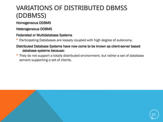 VARIATIONS OF DISTRIBUTED DBMSS
(DDBMSS)
Homogeneous DDBMS
Heterogeneous DDBMS
Federated or Multidatabase Systems
 Participating Databases are loosely coupled with high degree of autonomy.
Distributed Database Systems have now come to be known as client-server based
database systems because:
 They do not support a totally distributed environment, but rather a set of database
servers supporting a set of clients.
10
8
 