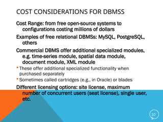 COST CONSIDERATIONS FOR DBMSS
Cost Range: from free open-source systems to
configurations costing millions of dollars
Examples of free relational DBMSs: MySQL, PostgreSQL,
others
Commercial DBMS offer additional specialized modules,
e.g. time-series module, spatial data module,
document module, XML module
 These offer additional specialized functionality when
purchased separately
 Sometimes called cartridges (e.g., in Oracle) or blades
Different licensing options: site license, maximum
number of concurrent users (seat license), single user,
etc.
10
9
 