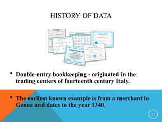 HISTORY OF DATA
 Double-entry bookkeeping - originated in the
trading centers of fourteenth century Italy.
 The earliest known example is from a merchant in
Genoa and dates to the year 1340.
11
 