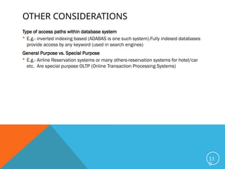 OTHER CONSIDERATIONS
Type of access paths within database system
 E.g.- inverted indexing based (ADABAS is one such system).Fully indexed databases
provide access by any keyword (used in search engines)
General Purpose vs. Special Purpose
 E.g.- Airline Reservation systems or many others-reservation systems for hotel/car
etc. Are special purpose OLTP (Online Transaction Processing Systems)
11
0
 