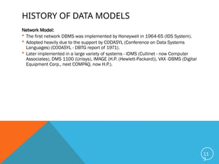 HISTORY OF DATA MODELS
Network Model:
 The first network DBMS was implemented by Honeywell in 1964-65 (IDS System).
 Adopted heavily due to the support by CODASYL (Conference on Data Systems
Languages) (CODASYL - DBTG report of 1971).
 Later implemented in a large variety of systems - IDMS (Cullinet - now Computer
Associates), DMS 1100 (Unisys), IMAGE (H.P. (Hewlett-Packard)), VAX -DBMS (Digital
Equipment Corp., next COMPAQ, now H.P.).
11
3
 