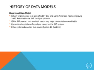 HISTORY OF DATA MODELS
Hierarchical Data Model:
 Initially implemented in a joint effort by IBM and North American Rockwell around
1965. Resulted in the IMS family of systems.
 IBM’s IMS product had (and still has) a very large customer base worldwide
 Hierarchical model was formalized based on the IMS system
 Other systems based on this model: System 2k (SAS inc.)
11
6
 
