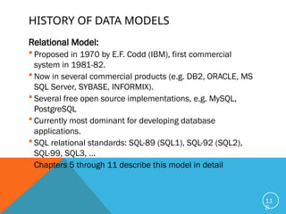 HISTORY OF DATA MODELS
Relational Model:
 Proposed in 1970 by E.F. Codd (IBM), first commercial
system in 1981-82.
 Now in several commercial products (e.g. DB2, ORACLE, MS
SQL Server, SYBASE, INFORMIX).
 Several free open source implementations, e.g. MySQL,
PostgreSQL
 Currently most dominant for developing database
applications.
 SQL relational standards: SQL-89 (SQL1), SQL-92 (SQL2),
SQL-99, SQL3, …
 Chapters 5 through 11 describe this model in detail
11
8
 