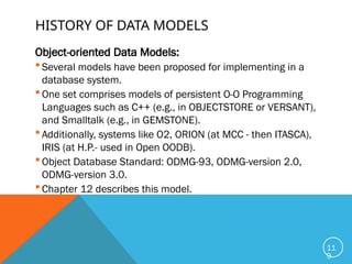 HISTORY OF DATA MODELS
Object-oriented Data Models:
 Several models have been proposed for implementing in a
database system.
 One set comprises models of persistent O-O Programming
Languages such as C++ (e.g., in OBJECTSTORE or VERSANT),
and Smalltalk (e.g., in GEMSTONE).
 Additionally, systems like O2, ORION (at MCC - then ITASCA),
IRIS (at H.P.- used in Open OODB).
 Object Database Standard: ODMG-93, ODMG-version 2.0,
ODMG-version 3.0.
 Chapter 12 describes this model.
11
9
 