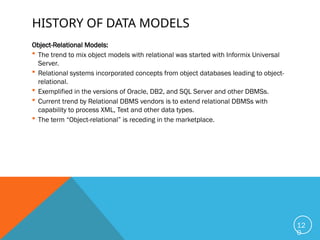 HISTORY OF DATA MODELS
Object-Relational Models:
 The trend to mix object models with relational was started with Informix Universal
Server.
 Relational systems incorporated concepts from object databases leading to object-
relational.
 Exemplified in the versions of Oracle, DB2, and SQL Server and other DBMSs.
 Current trend by Relational DBMS vendors is to extend relational DBMSs with
capability to process XML, Text and other data types.
 The term “Object-relational” is receding in the marketplace.
12
0
 