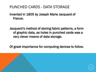 PUNCHED CARDS - DATA STORAGE
Invented in 1805 by Joseph Marie Jacquard of
France.
Jacquard’s method of storing fabric patterns, a form
of graphic data, as holes in punched cards was a
very clever means of data storage.
Of great importance for computing devices to follow.
13
 