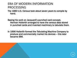 ERA OF MODERN INFORMATION
PROCESSING
The 1880 U.S. Census took about seven years to compile by
hand.
Basing his work on Jacquard’s punched card concept,
Herman Hollerith arranged to have the census data stored
in punched cards and invented machinery to tabulate them.
In 1896 Hollerith formed the Tabulating Machine Company to
produce and commercially market his devices -- this later
became IBM.
14
 