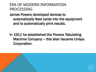 ERA OF MODERN INFORMATION
PROCESSING
James Powers developed devices to
automatically feed cards into the equipment
and to automatically print results.
In 1911 he established the Powers Tabulating
Machine Company -- this later became Unisys
Corporation.
15
 