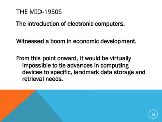 THE MID-1950S
The introduction of electronic computers.
Witnessed a boom in economic development.
From this point onward, it would be virtually
impossible to tie advances in computing
devices to specific, landmark data storage and
retrieval needs.
16
 