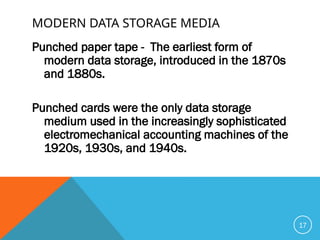 MODERN DATA STORAGE MEDIA
Punched paper tape - The earliest form of
modern data storage, introduced in the 1870s
and 1880s.
Punched cards were the only data storage
medium used in the increasingly sophisticated
electromechanical accounting machines of the
1920s, 1930s, and 1940s.
17
 