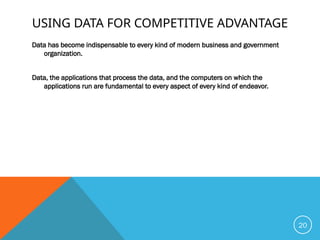 USING DATA FOR COMPETITIVE ADVANTAGE
Data has become indispensable to every kind of modern business and government
organization.
Data, the applications that process the data, and the computers on which the
applications run are fundamental to every aspect of every kind of endeavor.
20
 
