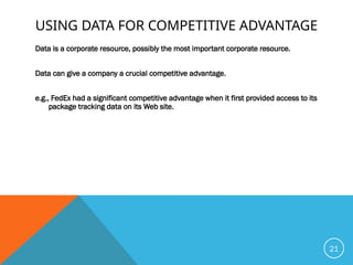 USING DATA FOR COMPETITIVE ADVANTAGE
Data is a corporate resource, possibly the most important corporate resource.
Data can give a company a crucial competitive advantage.
e.g., FedEx had a significant competitive advantage when it first provided access to its
package tracking data on its Web site.
21
 