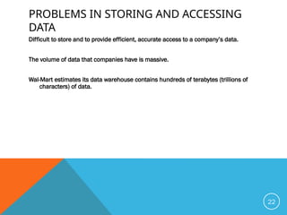 PROBLEMS IN STORING AND ACCESSING
DATA
Difficult to store and to provide efficient, accurate access to a company’s data.
The volume of data that companies have is massive.
Wal-Mart estimates its data warehouse contains hundreds of terabytes (trillions of
characters) of data.
22
 