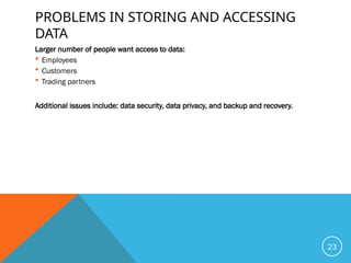 PROBLEMS IN STORING AND ACCESSING
DATA
Larger number of people want access to data:
 Employees
 Customers
 Trading partners
Additional issues include: data security, data privacy, and backup and recovery.
23
 