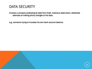 DATA SECURITY
Involves a company protecting its data from theft, malicious destruction, deliberate
attempts at making phony changes to the data.
e.g., someone trying to increase his own bank account balance.
24
 