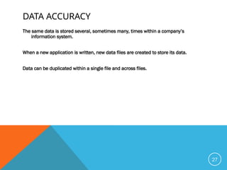 DATA ACCURACY
The same data is stored several, sometimes many, times within a company’s
information system.
When a new application is written, new data files are created to store its data.
Data can be duplicated within a single file and across files.
27
 