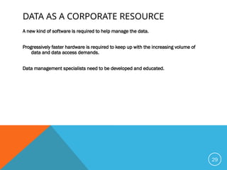 DATA AS A CORPORATE RESOURCE
A new kind of software is required to help manage the data.
Progressively faster hardware is required to keep up with the increasing volume of
data and data access demands.
Data management specialists need to be developed and educated.
29
 