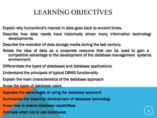 LEARNİNG OBJECTİVES
Explain why humankind’s interest in data goes back to ancient times.
Describe how data needs have historically driven many information technology
developments.
Describe the evolution of data storage media during the last century.
Relate the idea of data as a corporate resource that can be used to gain a
competitive advantage to the development of the database management systems
environment.
Differentiate the types of databases and database applications
Understand the principals of typical DBMS functionality
Explain the main characteristics of the database approach
Know the types of database users
Appraise the advantages of using the database approach
Summarize the historical development of database technology
Know how to extend database capabilities
Estimate when not to use databases 3
 