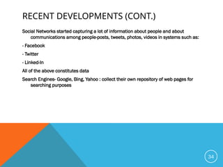 RECENT DEVELOPMENTS (CONT.)
Social Networks started capturing a lot of information about people and about
communications among people-posts, tweets, photos, videos in systems such as:
- Facebook
- Twitter
- Linked-In
All of the above constitutes data
Search Engines- Google, Bing, Yahoo : collect their own repository of web pages for
searching purposes
34
 