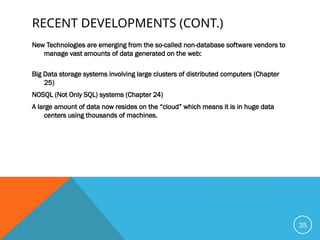 RECENT DEVELOPMENTS (CONT.)
New Technologies are emerging from the so-called non-database software vendors to
manage vast amounts of data generated on the web:
Big Data storage systems involving large clusters of distributed computers (Chapter
25)
NOSQL (Not Only SQL) systems (Chapter 24)
A large amount of data now resides on the “cloud” which means it is in huge data
centers using thousands of machines.
35
 