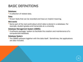 BASIC DEFINITIONS
Database:
 A collection of related data.
Data:
 Known facts that can be recorded and have an implicit meaning.
Mini-world:
 Some part of the real world about which data is stored in a database. For
example, student grades and transcripts at a university.
Database Management System (DBMS):
 A software package/ system to facilitate the creation and maintenance of a
computerized database.
Database System:
 The DBMS software together with the data itself. Sometimes, the applications
are also included.
36
 