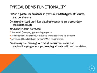 TYPICAL DBMS FUNCTIONALITY
Define a particular database in terms of its data types, structures,
and constraints
Construct or Load the initial database contents on a secondary
storage medium
Manipulating the database:
 Retrieval: Querying, generating reports
 Modification: Insertions, deletions and updates to its content
 Accessing the database through Web applications
Processing and Sharing by a set of concurrent users and
application programs – yet, keeping all data valid and consistent
39
 