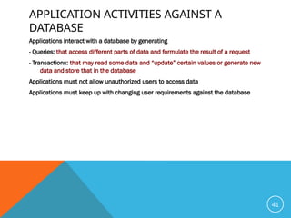 APPLICATION ACTIVITIES AGAINST A
DATABASE
Applications interact with a database by generating
- Queries: that access different parts of data and formulate the result of a request
- Transactions: that may read some data and “update” certain values or generate new
data and store that in the database
Applications must not allow unauthorized users to access data
Applications must keep up with changing user requirements against the database
41
 