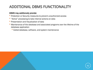 ADDITIONAL DBMS FUNCTIONALITY
DBMS may additionally provide:
 Protection or Security measures to prevent unauthorized access
 “Active” processing to take internal actions on data
 Presentation and Visualization of data
 Maintenance of the database and associated programs over the lifetime of the
database application
 Called database, software, and system maintenance
42
 