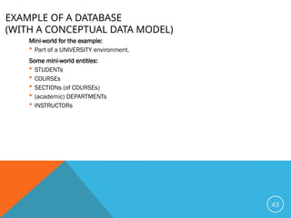 EXAMPLE OF A DATABASE
(WITH A CONCEPTUAL DATA MODEL)
Mini-world for the example:
 Part of a UNIVERSITY environment.
Some mini-world entities:
 STUDENTs
 COURSEs
 SECTIONs (of COURSEs)
 (academic) DEPARTMENTs
 INSTRUCTORs
43
 