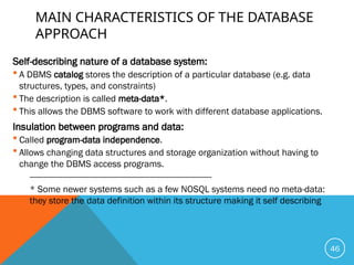 MAIN CHARACTERISTICS OF THE DATABASE
APPROACH
Self-describing nature of a database system:
 A DBMS catalog stores the description of a particular database (e.g. data
structures, types, and constraints)
 The description is called meta-data*.
 This allows the DBMS software to work with different database applications.
Insulation between programs and data:
 Called program-data independence.
 Allows changing data structures and storage organization without having to
change the DBMS access programs.
-----------------------------------------------------------------------------
* Some newer systems such as a few NOSQL systems need no meta-data:
they store the data definition within its structure making it self describing
46
 