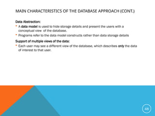 MAIN CHARACTERISTICS OF THE DATABASE APPROACH (CONT.)
Data Abstraction:
 A data model is used to hide storage details and present the users with a
conceptual view of the database.
 Programs refer to the data model constructs rather than data storage details
Support of multiple views of the data:
 Each user may see a different view of the database, which describes only the data
of interest to that user.
48
 