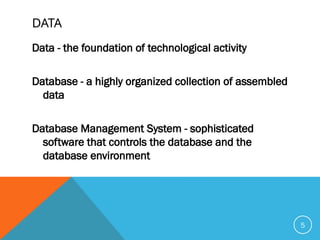 DATA
Data - the foundation of technological activity
Database - a highly organized collection of assembled
data
Database Management System - sophisticated
software that controls the database and the
database environment
5
 
