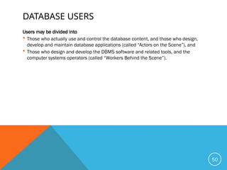 DATABASE USERS
Users may be divided into
 Those who actually use and control the database content, and those who design,
develop and maintain database applications (called “Actors on the Scene”), and
 Those who design and develop the DBMS software and related tools, and the
computer systems operators (called “Workers Behind the Scene”).
50
 
