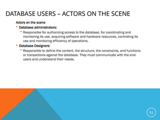 DATABASE USERS – ACTORS ON THE SCENE
Actors on the scene
 Database administrators:
 Responsible for authorizing access to the database, for coordinating and
monitoring its use, acquiring software and hardware resources, controlling its
use and monitoring efficiency of operations.
 Database Designers:
 Responsible to define the content, the structure, the constraints, and functions
or transactions against the database. They must communicate with the end-
users and understand their needs.
51
 