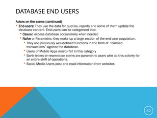 DATABASE END USERS
Actors on the scene (continued)
 End-users: They use the data for queries, reports and some of them update the
database content. End-users can be categorized into:
 Casual: access database occasionally when needed
 Naïve or Parametric: they make up a large section of the end-user population.
 They use previously well-defined functions in the form of “canned
transactions” against the database.
 Users of Mobile Apps mostly fall in this category
 Bank-tellers or reservation clerks are parametric users who do this activity for
an entire shift of operations.
 Social Media Users post and read information from websites
52
 