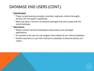 DATABASE END USERS (CONT.)
 Sophisticated:
 These include business analysts, scientists, engineers, others thoroughly
familiar with the system capabilities.
 Many use tools in the form of software packages that work closely with the
stored database.
 Stand-alone:
 Mostly maintain personal databases using ready-to-use packaged
applications.
 An example is the user of a tax program that creates its own internal database.
 Another example is a user that maintains a database of personal photos and
videos.
53
 